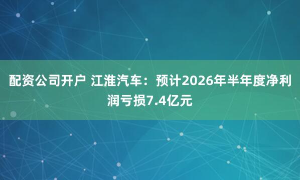 配资公司开户 江淮汽车：预计2026年半年度净利润亏损7.4亿元