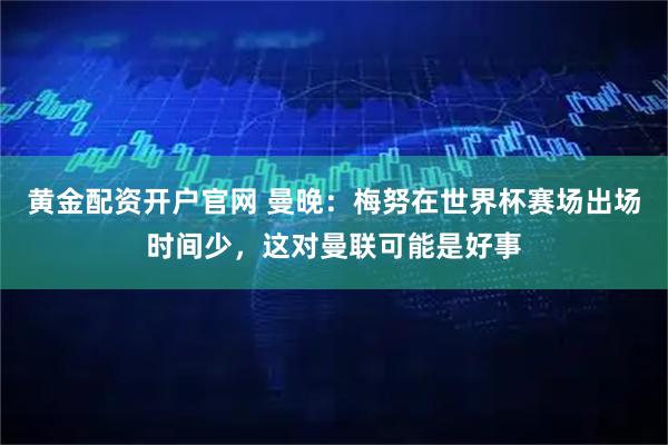 黄金配资开户官网 曼晚:梅努在世界杯赛场出场时间少,这对曼联可能是好事